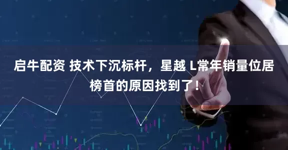 启牛配资 技术下沉标杆，星越 L常年销量位居榜首的原因找到了！