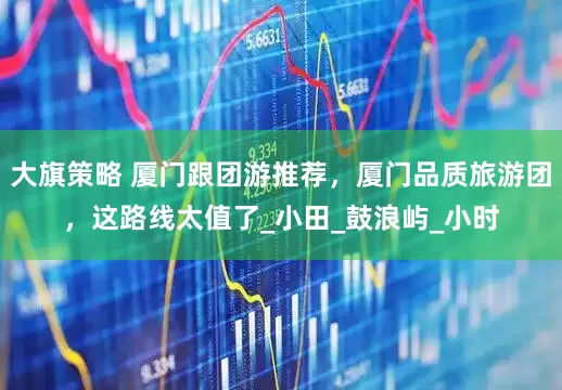 大旗策略 厦门跟团游推荐，厦门品质旅游团，这路线太值了_小田_鼓浪屿_小时
