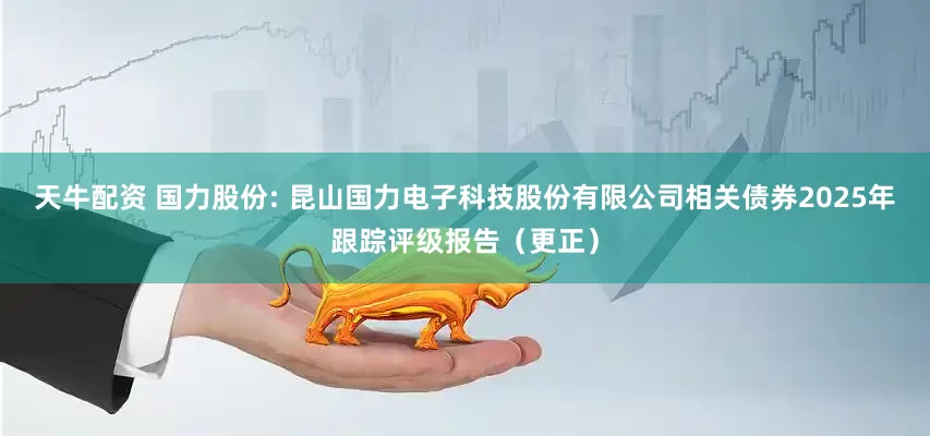 天牛配资 国力股份: 昆山国力电子科技股份有限公司相关债券2025年跟踪评级报告（更正）