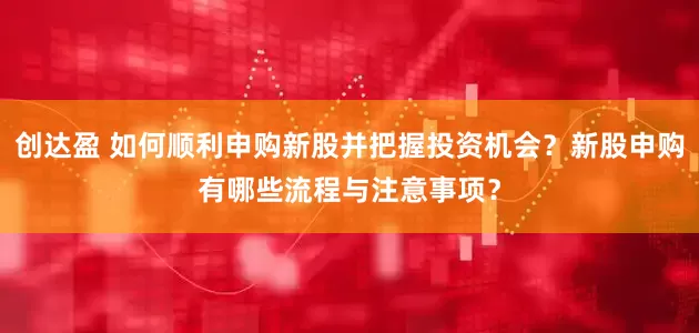 创达盈 如何顺利申购新股并把握投资机会？新股申购有哪些流程与注意事项？