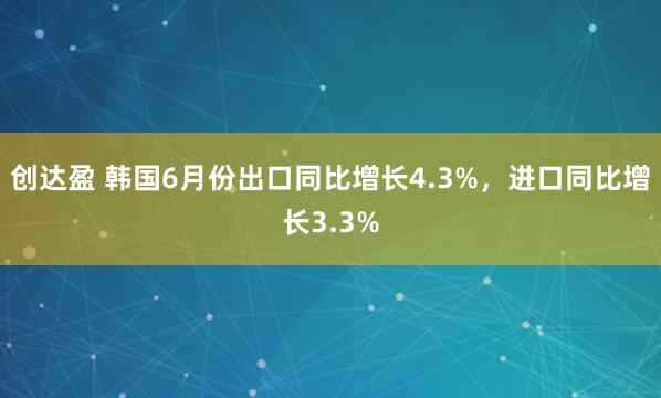 创达盈 韩国6月份出口同比增长4.3%，进口同比增长3.3%