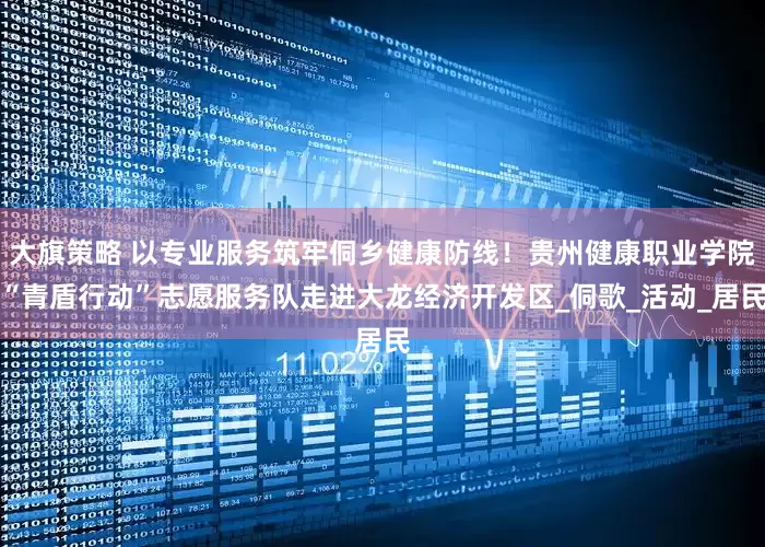 大旗策略 以专业服务筑牢侗乡健康防线！贵州健康职业学院“青盾行动”志愿服务队走进大龙经济开发区_侗歌_活动_居民