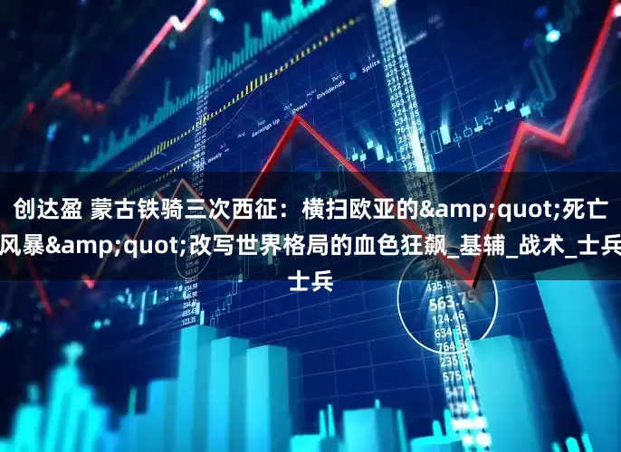 创达盈 蒙古铁骑三次西征：横扫欧亚的&quot;死亡风暴&quot;改写世界格局的血色狂飙_基辅_战术_士兵
