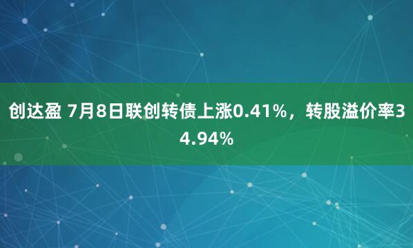 创达盈 7月8日联创转债上涨0.41%，转股溢价率34.94%