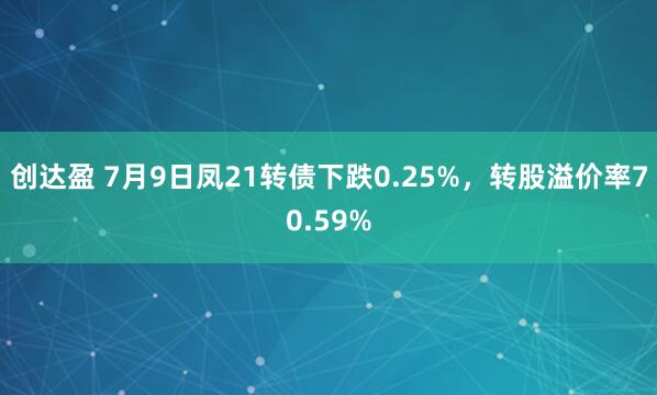 创达盈 7月9日凤21转债下跌0.25%，转股溢价率70.59%