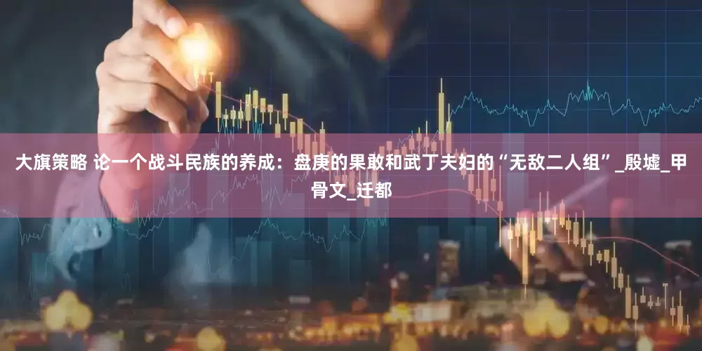 大旗策略 论一个战斗民族的养成：盘庚的果敢和武丁夫妇的“无敌二人组”_殷墟_甲骨文_迁都