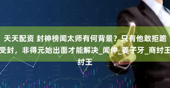 天天配资 封神榜闻太师有何背景？只有他敢拒跪受封，非得元始出面才能解决_闻仲_姜子牙_商纣王
