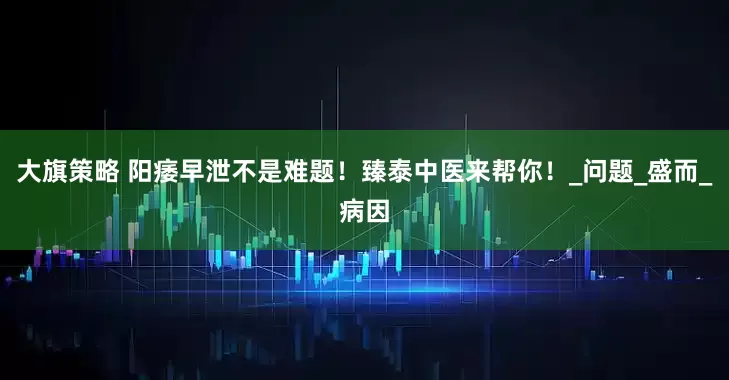 大旗策略 阳痿早泄不是难题！臻泰中医来帮你！_问题_盛而_病因