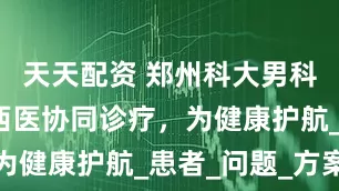 天天配资 郑州科大男科医院：中西医协同诊疗，为健康护航_患者_问题_方案