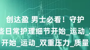 创达盈 男士必看！守护健康从这些日常护理细节开始_运动_双重压力_质量