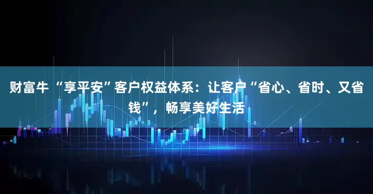 财富牛 “享平安”客户权益体系：让客户“省心、省时、又省钱”，畅享美好生活