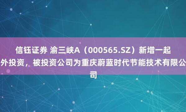 信钰证券 渝三峡A（000565.SZ）新增一起对外投资，被投资公司为重庆蔚蓝时代节能技术有限公司
