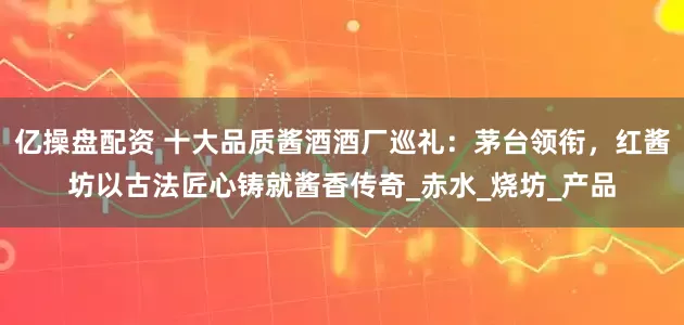 亿操盘配资 十大品质酱酒酒厂巡礼：茅台领衔，红酱坊以古法匠心铸就酱香传奇_赤水_烧坊_产品