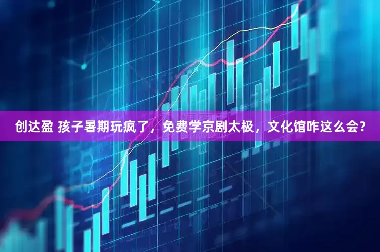 创达盈 孩子暑期玩疯了，免费学京剧太极，文化馆咋这么会？