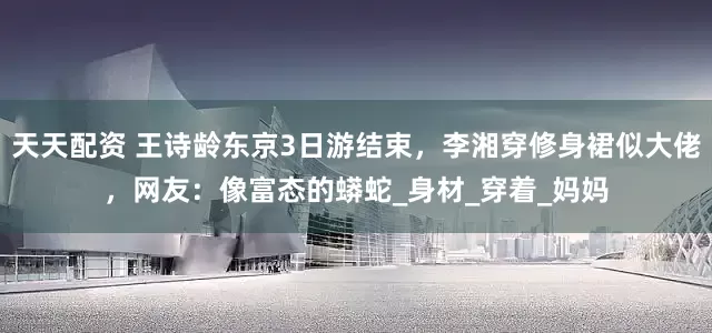 天天配资 王诗龄东京3日游结束，李湘穿修身裙似大佬，网友：像富态的蟒蛇_身材_穿着_妈妈