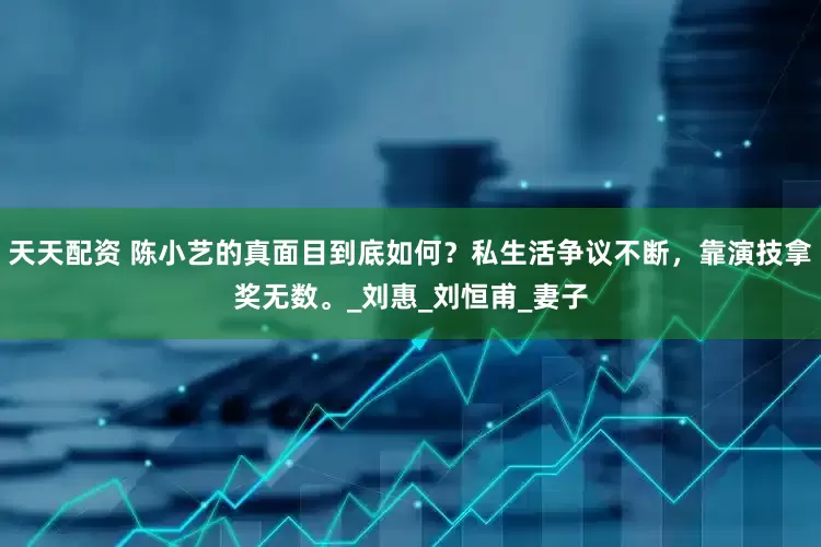 天天配资 陈小艺的真面目到底如何？私生活争议不断，靠演技拿奖无数。_刘惠_刘恒甫_妻子