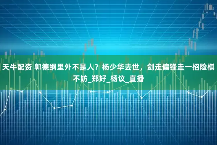 天牛配资 郭德纲里外不是人？杨少华去世，剑走偏锋走一招险棋不妨_郑好_杨议_直播
