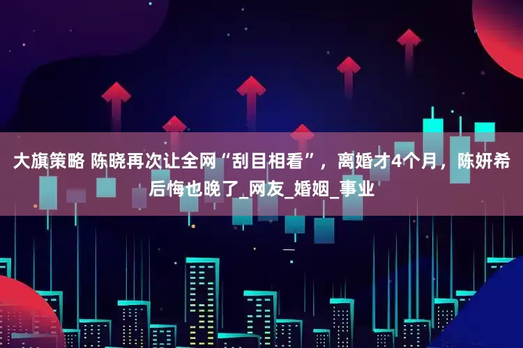 大旗策略 陈晓再次让全网“刮目相看”，离婚才4个月，陈妍希后悔也晚了_网友_婚姻_事业