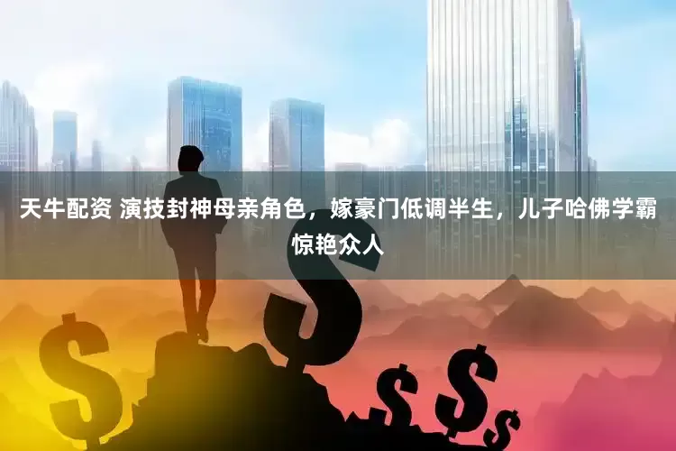 天牛配资 演技封神母亲角色，嫁豪门低调半生，儿子哈佛学霸惊艳众人