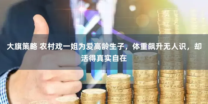 大旗策略 农村戏一姐为爱高龄生子，体重飙升无人识，却活得真实自在