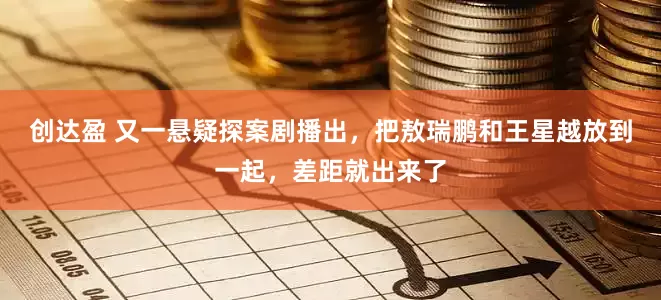 创达盈 又一悬疑探案剧播出，把敖瑞鹏和王星越放到一起，差距就出来了