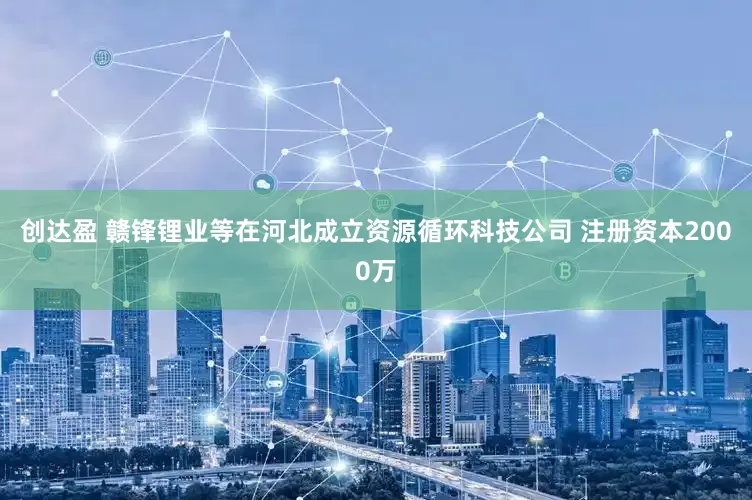 创达盈 赣锋锂业等在河北成立资源循环科技公司 注册资本2000万