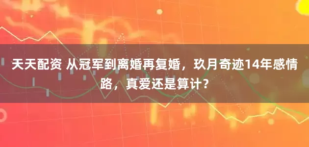 天天配资 从冠军到离婚再复婚，玖月奇迹14年感情路，真爱还是算计？