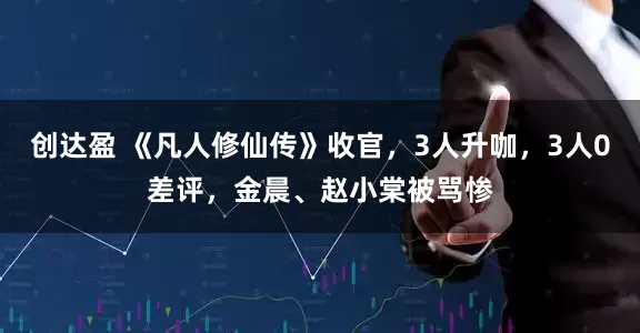 创达盈 《凡人修仙传》收官，3人升咖，3人0差评，金晨、赵小棠被骂惨