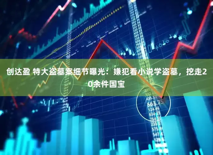 创达盈 特大盗墓案细节曝光：嫌犯看小说学盗墓，挖走20余件国宝