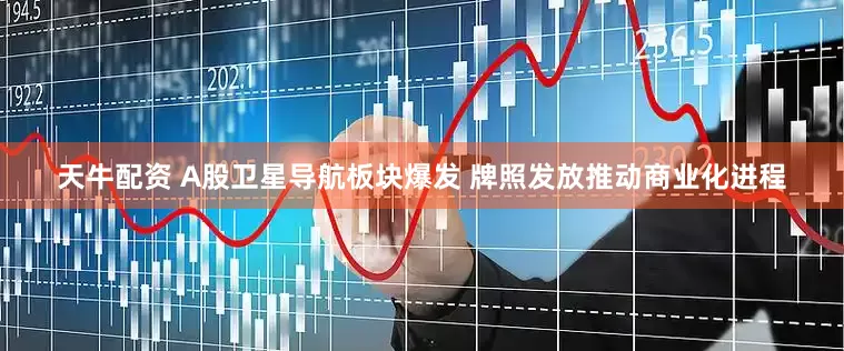 天牛配资 A股卫星导航板块爆发 牌照发放推动商业化进程