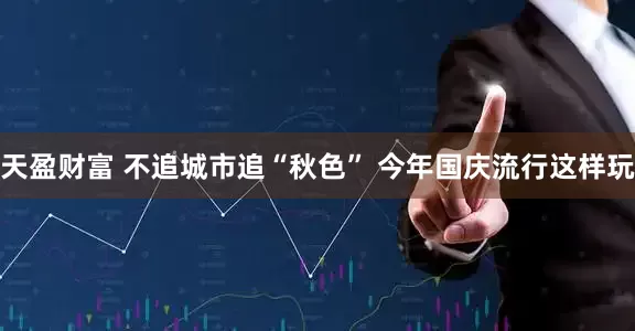 天盈财富 不追城市追“秋色” 今年国庆流行这样玩