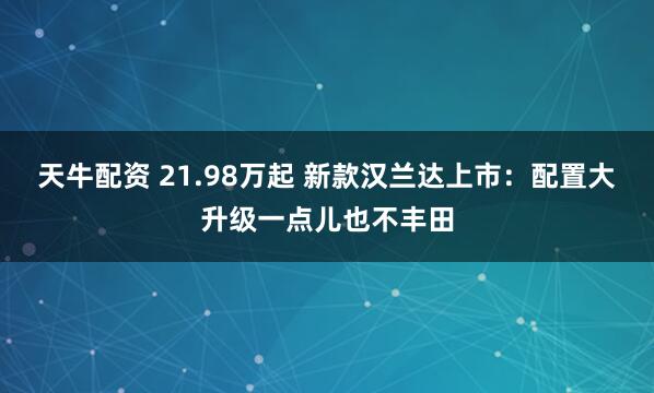 天牛配资 21.98万起 新款汉兰达上市：配置大升级一点儿也不丰田