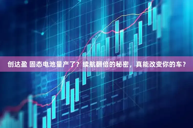 创达盈 固态电池量产了？续航翻倍的秘密，真能改变你的车？