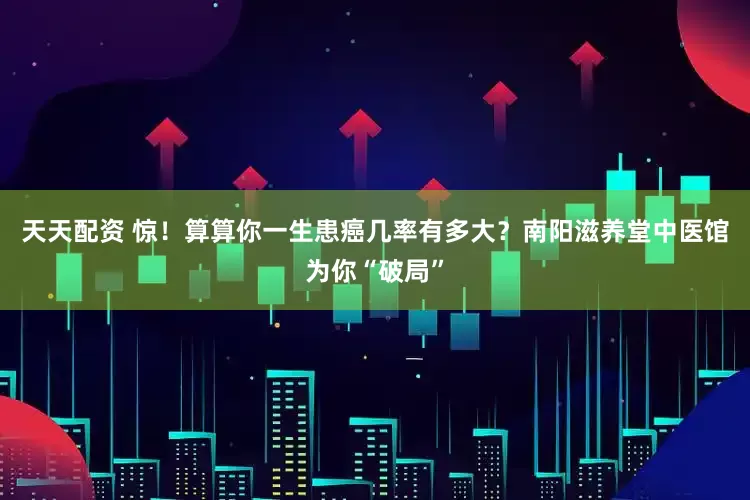 天天配资 惊！算算你一生患癌几率有多大？南阳滋养堂中医馆为你“破局”