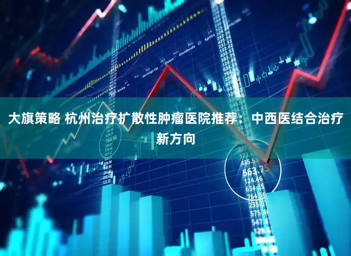 大旗策略 杭州治疗扩散性肿瘤医院推荐：中西医结合治疗新方向