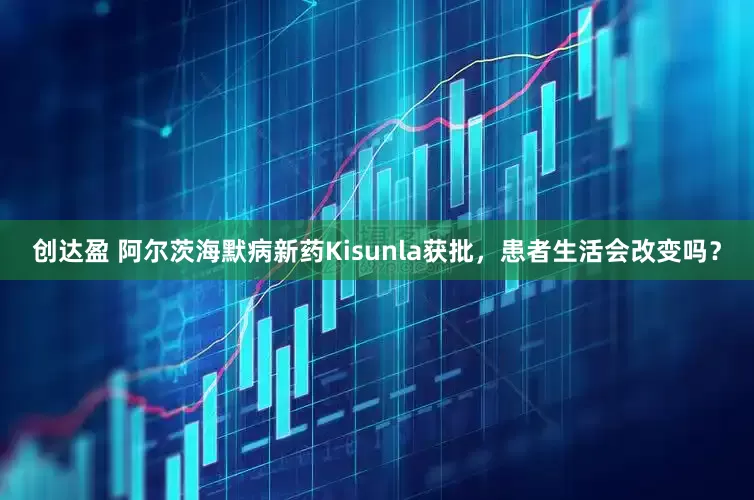 创达盈 阿尔茨海默病新药Kisunla获批，患者生活会改变吗？