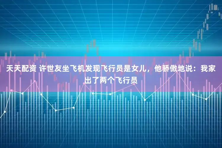 天天配资 许世友坐飞机发现飞行员是女儿，他骄傲地说：我家出了两个飞行员