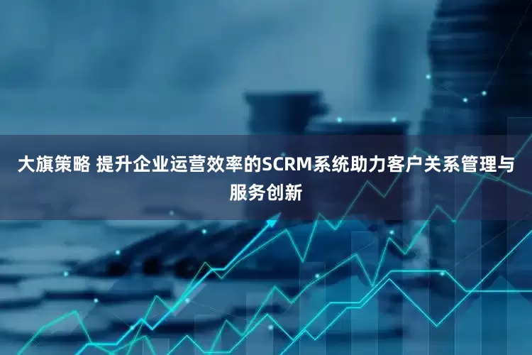 大旗策略 提升企业运营效率的SCRM系统助力客户关系管理与服务创新