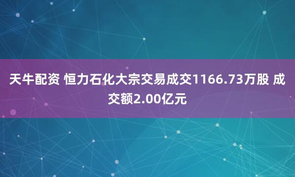 天牛配资 恒力石化大宗交易成交1166.73万股 成交额2.00亿元