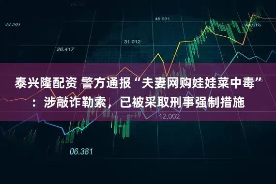 泰兴隆配资 警方通报“夫妻网购娃娃菜中毒”：涉敲诈勒索，已被采取刑事强制措施