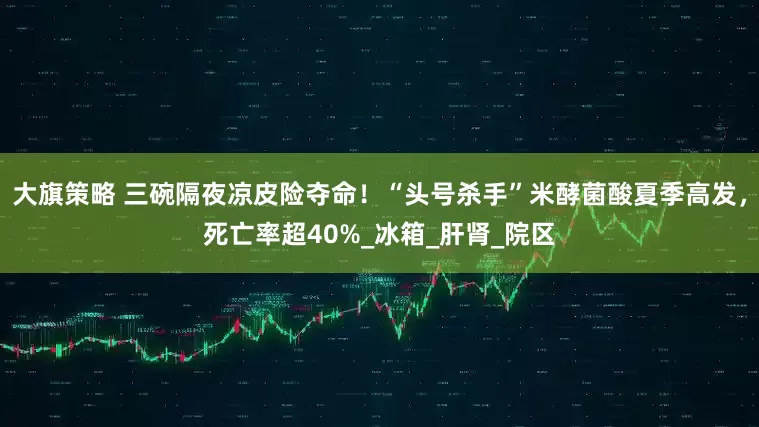 大旗策略 三碗隔夜凉皮险夺命！“头号杀手”米酵菌酸夏季高发，死亡率超40%_冰箱_肝肾_院区