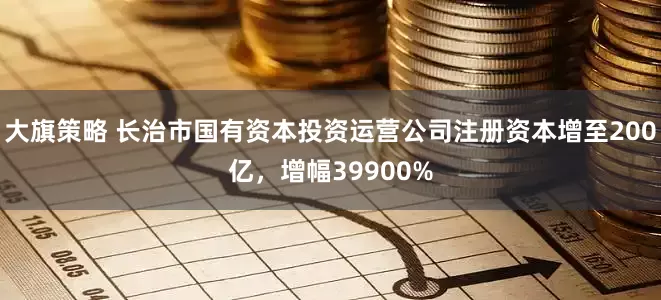 大旗策略 长治市国有资本投资运营公司注册资本增至200亿，增幅39900%