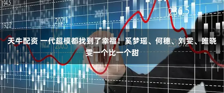 天牛配资 一代超模都找到了幸福！奚梦瑶、何穗、刘雯、雎晓雯一个比一个甜