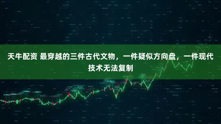 天牛配资 最穿越的三件古代文物，一件疑似方向盘，一件现代技术无法复制