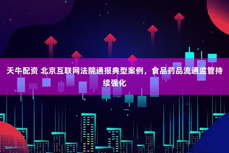 天牛配资 北京互联网法院通报典型案例，食品药品流通监管持续强化