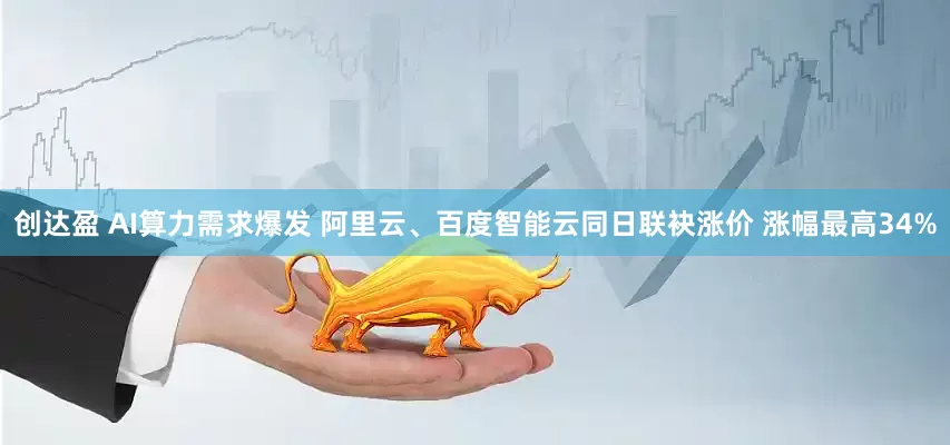 创达盈 AI算力需求爆发 阿里云、百度智能云同日联袂涨价 涨幅最高34%