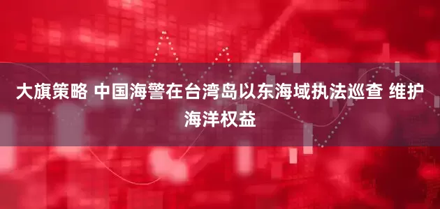 大旗策略 中国海警在台湾岛以东海域执法巡查 维护海洋权益